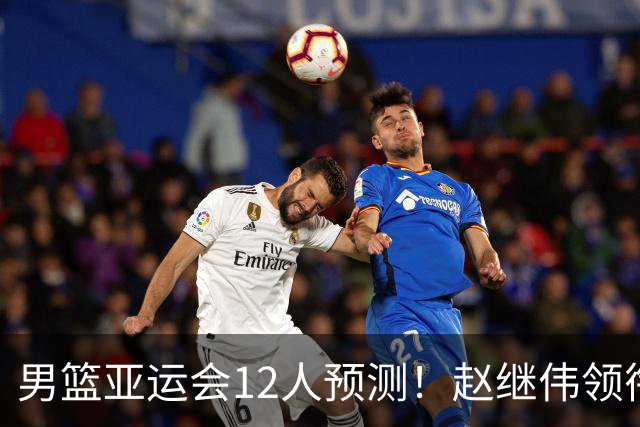 男篮亚运会12人预测！赵继伟领衔，杨瀚森+王俊杰回归，目标=夺冠